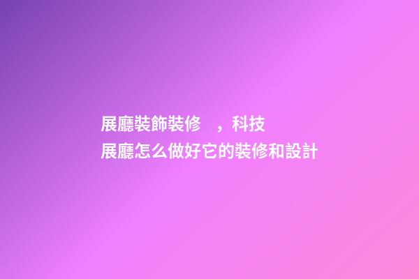 展廳裝飾裝修，科技展廳怎么做好它的裝修和設計-第1張-觀點-玄機派